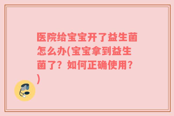 医院给宝宝开了益生菌怎么办(宝宝拿到益生菌了？如何正确使用？)