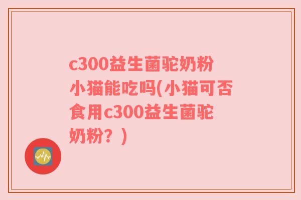 c300益生菌驼奶粉小猫能吃吗(小猫可否食用c300益生菌驼奶粉?) c300益生菌驼奶粉小猫能吃吗(小猫可否食用c300益生菌驼奶粉?)