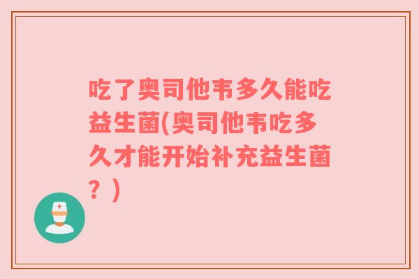 吃了奥司他韦多久能吃益生菌(奥司他韦吃多久才能开始补充益生菌?)