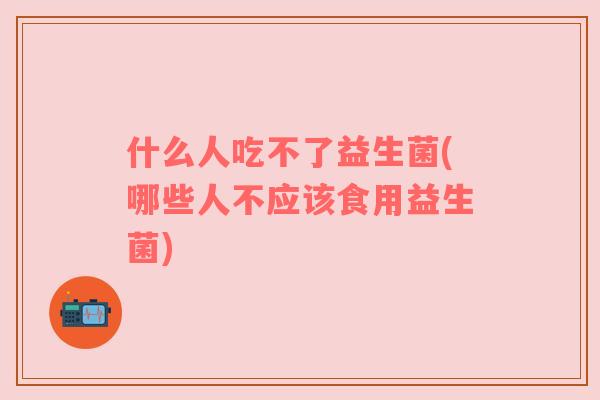 什么人吃不了益生菌(哪些人不应该食用益生菌)