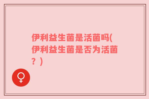 伊利益生菌是活菌吗(伊利益生菌是否为活菌？)