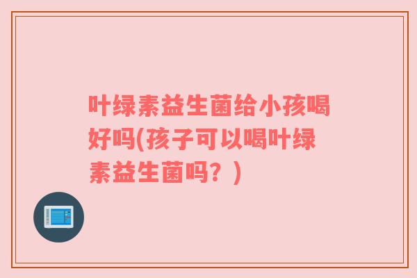 叶绿素益生菌给小孩喝好吗(孩子可以喝叶绿素益生菌吗？)