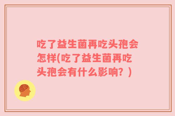 吃了益生菌再吃头孢会怎样(吃了益生菌再吃头孢会有什么影响？)