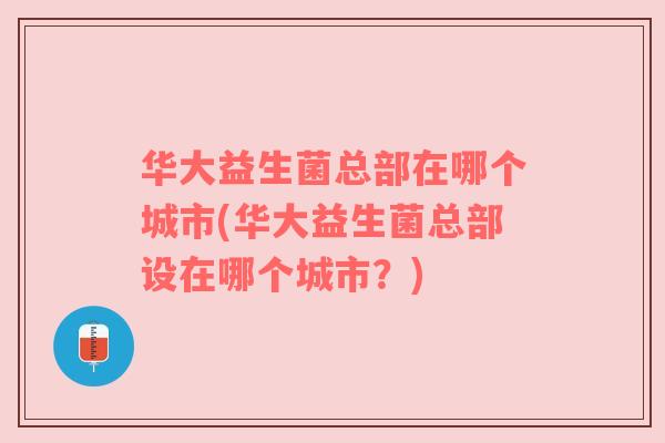 华大益生菌总部在哪个城市(华大益生菌总部设在哪个城市?) 华大益生菌总部在哪个城市(华大益生菌总部设在哪个城市?)