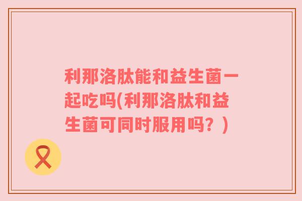 利那洛肽能和益生菌一起吃吗(利那洛肽和益生菌可同时服用吗？)