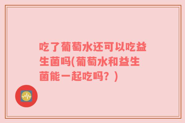 吃了葡萄水还可以吃益生菌吗(葡萄水和益生菌能一起吃吗？)