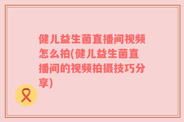 健儿益生菌直播间视频怎么拍(健儿益生菌直播间的视频拍摄技巧分享)