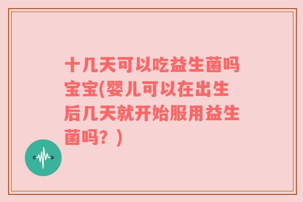 十几天可以吃益生菌吗宝宝(婴儿可以在出生后几天就开始服用益生菌吗？)