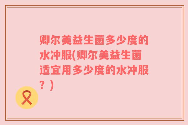 卿尔美益生菌多少度的水冲服(卿尔美益生菌适宜用多少度的水冲服？)