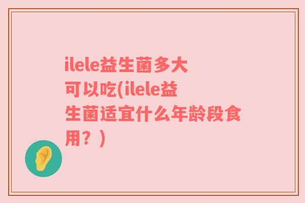 ilele益生菌多大可以吃(ilele益生菌适宜什么年龄段食用？)