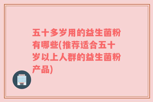 五十多岁用的益生菌粉有哪些(推荐适合五十岁以上人群的益生菌粉产品)