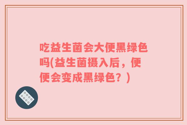 吃益生菌会大便黑绿色吗(益生菌摄入后，便便会变成黑绿色？)