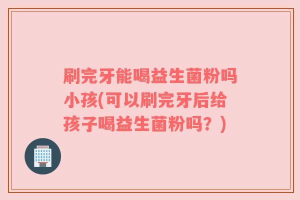 刷完牙能喝益生菌粉吗小孩(可以刷完牙后给孩子喝益生菌粉吗？)
