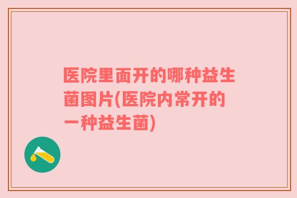 医院里面开的哪种益生菌图片(医院内常开的一种益生菌)