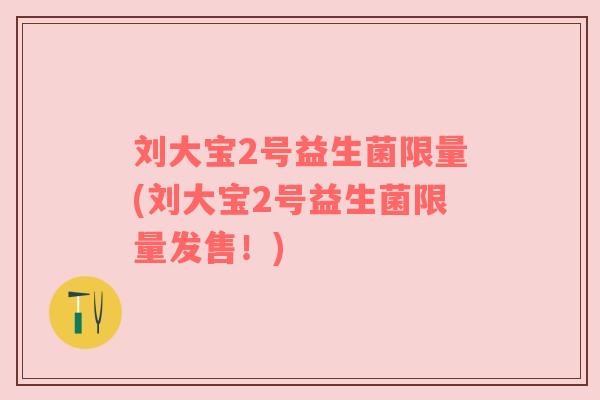 刘大宝2号益生菌限量(刘大宝2号益生菌限量发售！)