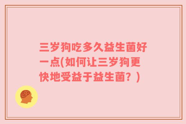 三岁狗吃多久益生菌好一点(如何让三岁狗更快地受益于益生菌？)