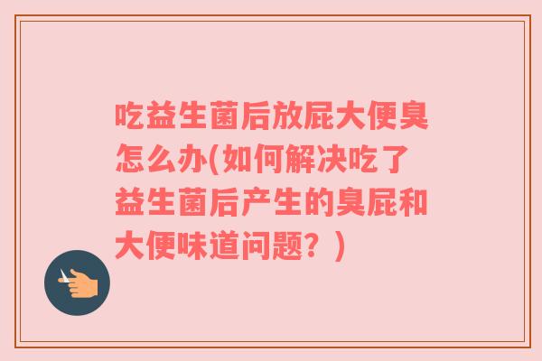 吃益生菌后放屁大便臭怎么办(如何解决吃了益生菌后产生的臭屁和大便味道问题？)