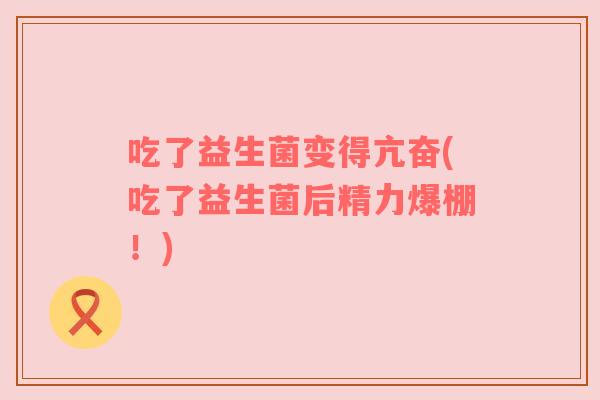 吃了益生菌变得亢奋(吃了益生菌后精力爆棚!) 吃了益生菌变得亢奋(吃了益生菌后精力爆棚!)