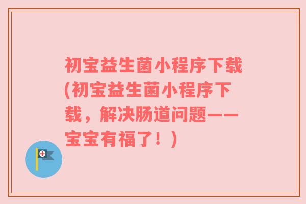 初宝益生菌小程序下载(初宝益生菌小程序下载，解决肠道问题——宝宝有福了！)