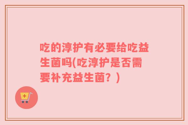 吃的淳护有必要给吃益生菌吗(吃淳护是否需要补充益生菌？)