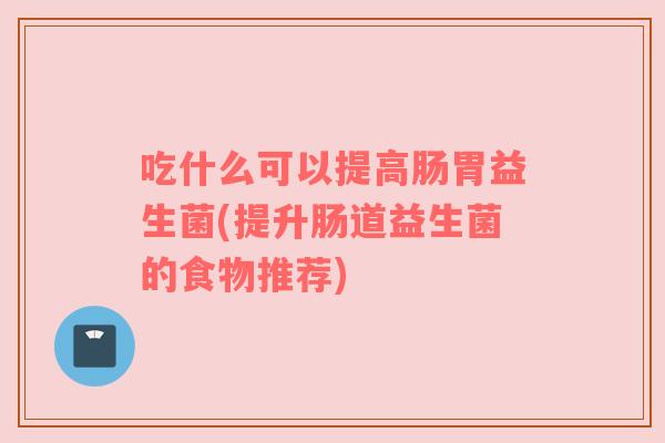 吃什么可以提高肠胃益生菌(提升肠道益生菌的食物推荐)