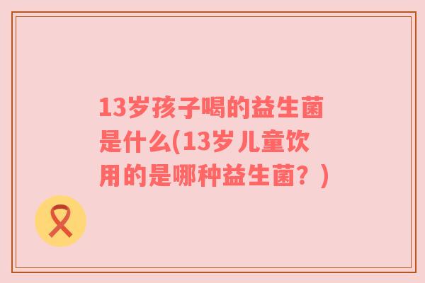 13岁孩子喝的益生菌是什么(13岁儿童饮用的是哪种益生菌？)