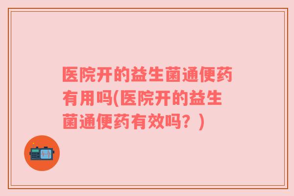 医院开的益生菌通便药有用吗(医院开的益生菌通便药有效吗?) 医院开的益生菌通便药有用吗(医院开的益生菌通便药有效吗?)