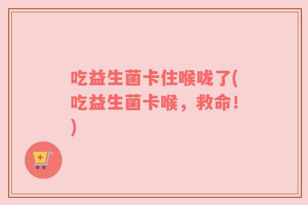 吃益生菌卡住喉咙了(吃益生菌卡喉，救命！)