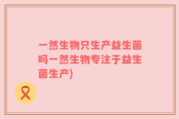 一然生物只生产益生菌吗一然生物专注于益生菌生产)