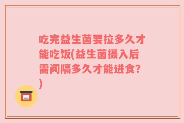 吃完益生菌要拉多久才能吃饭(益生菌摄入后需间隔多久才能进食？)