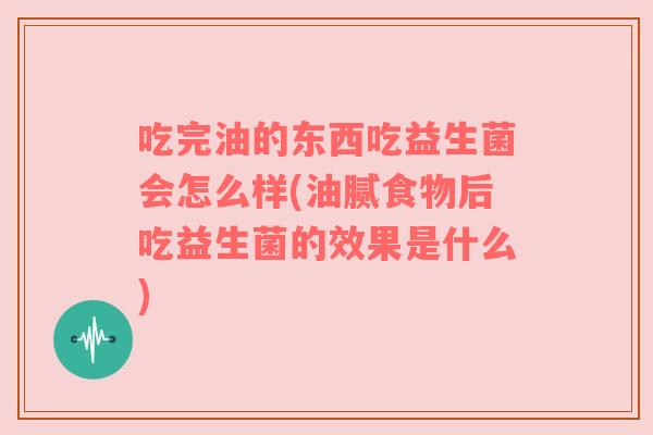 吃完油的东西吃益生菌会怎么样(油腻食物后吃益生菌的效果是什么)