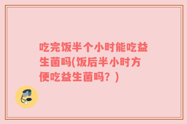吃完饭半个小时能吃益生菌吗(饭后半小时方便吃益生菌吗？)