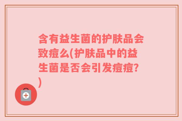 含有益生菌的护肤品会致痘么(护肤品中的益生菌是否会引发痘痘?) 含有益生菌的护肤品会致痘么(护肤品中的益生菌是否会引发痘痘?)