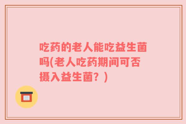 吃药的老人能吃益生菌吗(老人吃药期间可否摄入益生菌？)