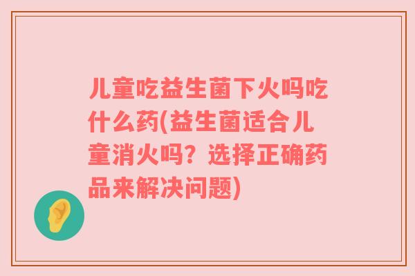 儿童吃益生菌下火吗吃什么药(益生菌适合儿童消火吗？选择正确药品来解决问题)