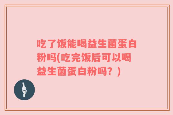 吃了饭能喝益生菌蛋白粉吗(吃完饭后可以喝益生菌蛋白粉吗？)