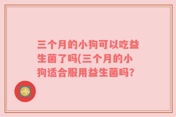 三个月的小狗可以吃益生菌了吗(三个月的小狗适合服用益生菌吗？