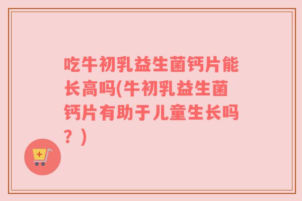 吃牛初乳益生菌钙片能长高吗(牛初乳益生菌钙片有助于儿童生长吗？)
