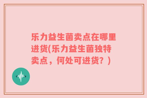 乐力益生菌卖点在哪里进货(乐力益生菌独特卖点，何处可进货？)