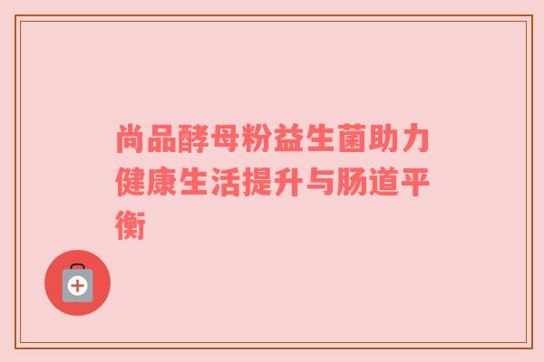 尚品酵母粉益生菌助力健康生活提升与肠道平衡