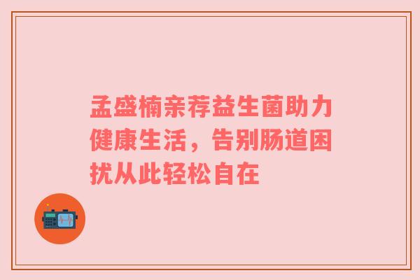 孟盛楠亲荐益生菌助力健康生活，告别肠道困扰从此轻松自在