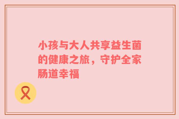 小孩与大人共享益生菌的健康之旅，守护全家肠道幸福