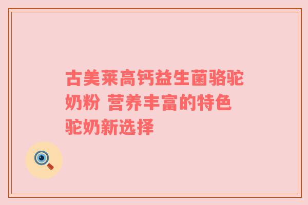 古美莱高钙益生菌骆驼奶粉 营养丰富的特色驼奶新选择