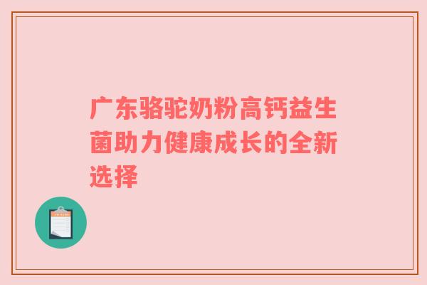 广东骆驼奶粉高钙益生菌助力健康成长的全新选择