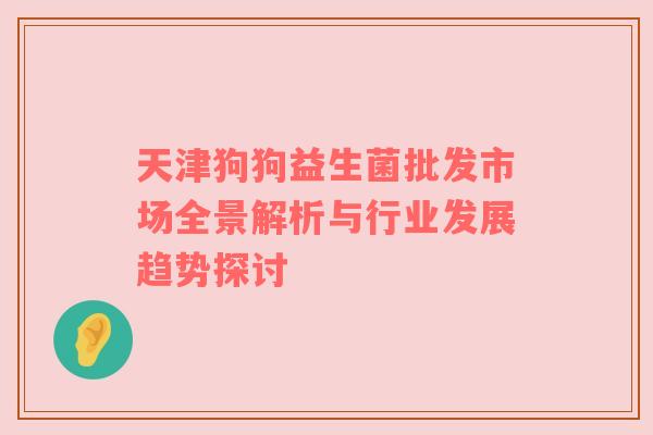 天津狗狗益生菌批发市场全景解析与行业发展趋势探讨