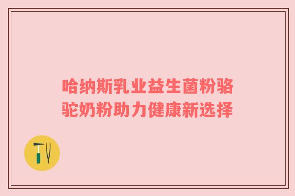 哈纳斯乳业益生菌粉骆驼奶粉助力健康新选择