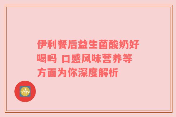 伊利餐后益生菌酸奶好喝吗 口感风味营养等方面为你深度解析