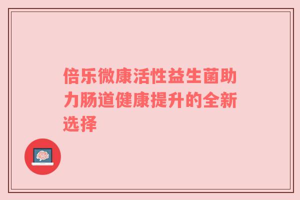 倍乐微康活性益生菌助力肠道健康提升的全新选择