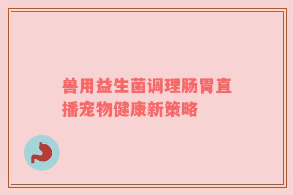 兽用益生菌调理肠胃直播宠物健康新策略