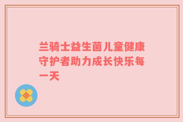 兰骑士益生菌儿童健康守护者助力成长快乐每一天